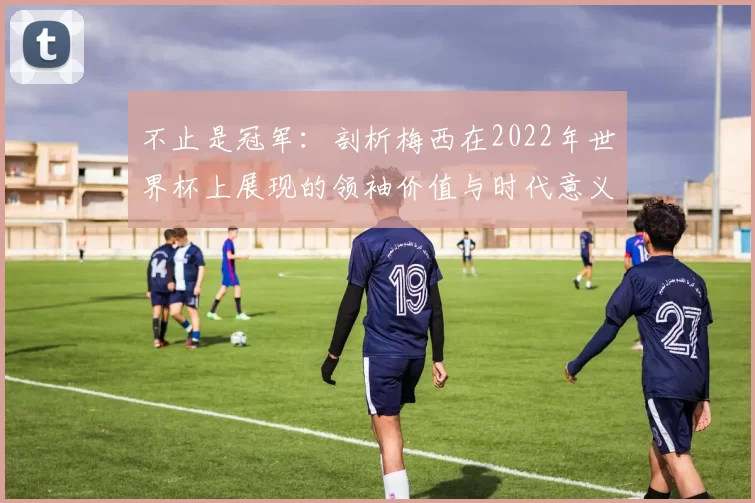 不止是冠军:剖析梅西在2022年世界杯上展现的领袖价值与时代意义