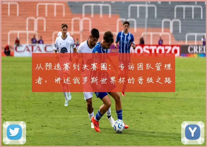 从预选赛到决赛圈:专访团队管理者,讲述俄罗斯世界杯的晋级之路