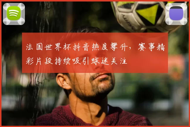 法国世界杯抖音热度攀升，赛事精彩片段持续吸引球迷关注