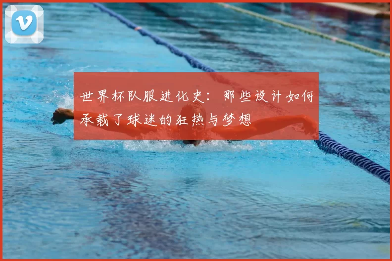 世界杯队服进化史：那些设计如何承载了球迷的狂热与梦想