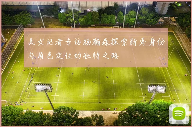美女记者专访杨瀚森探索新秀身份与角色定位的独特之路