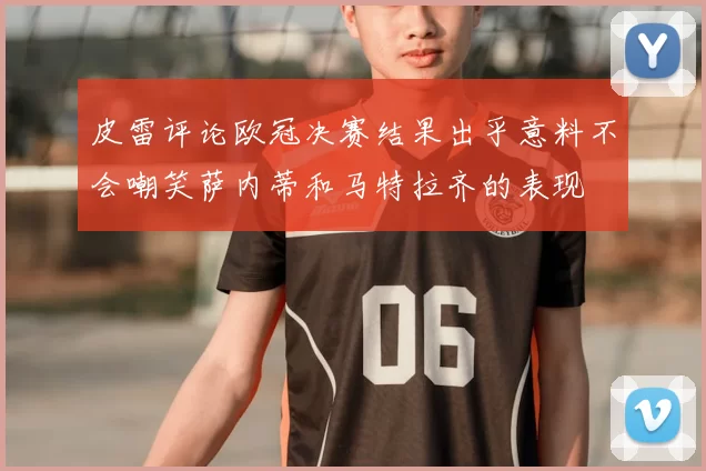 皮雷评论欧冠决赛结果出乎意料不会嘲笑萨内蒂和马特拉齐的表现