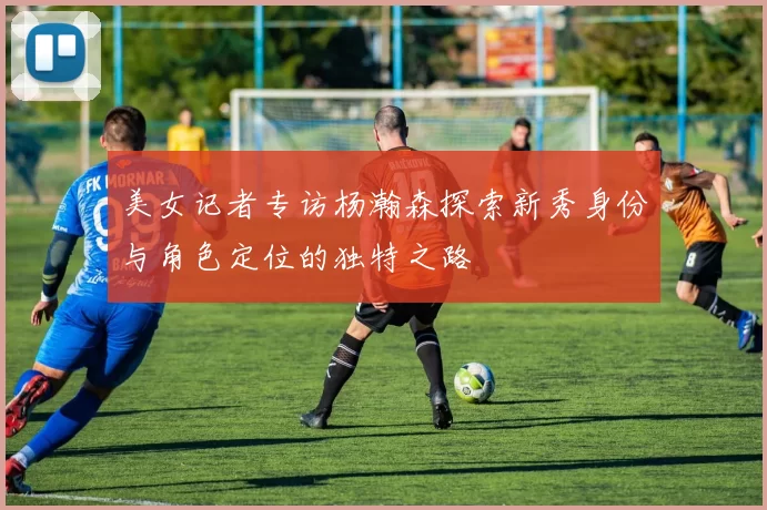 美女记者专访杨瀚森探索新秀身份与角色定位的独特之路