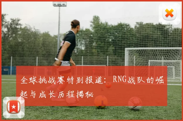 全球挑战赛特别报道:RNG战队的崛起与成长历程揭秘