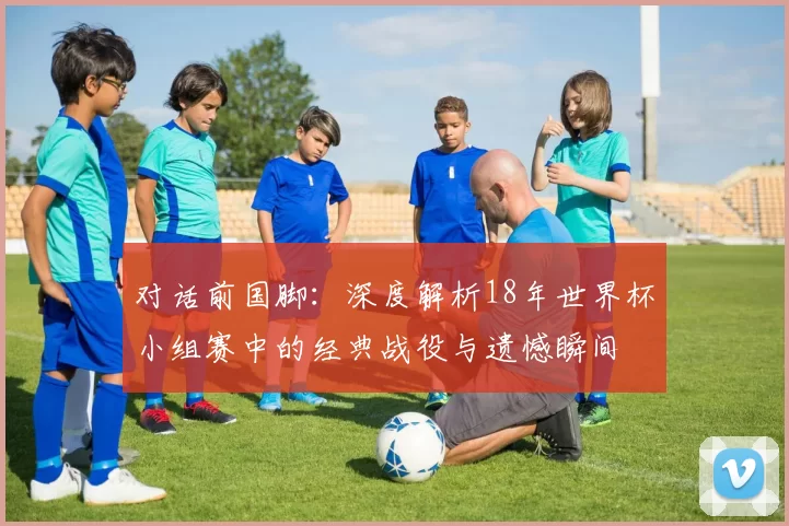 对话前国脚：深度解析18年世界杯小组赛中的经典战役与遗憾瞬间