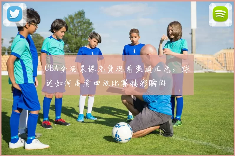 CBA全场录像免费观看渠道汇总,球迷如何高清回放比赛精彩瞬间