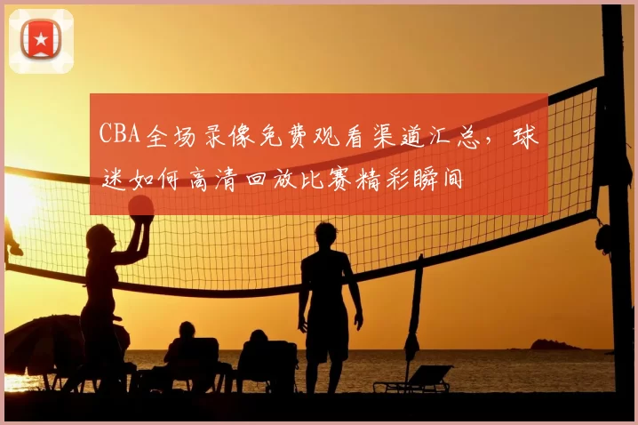 CBA全场录像免费观看渠道汇总，球迷如何高清回放比赛精彩瞬间