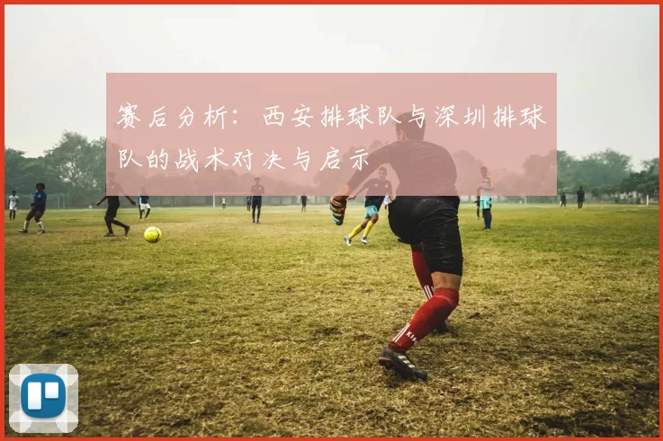 赛后分析:西安排球队与深圳排球队的战术对决与启示