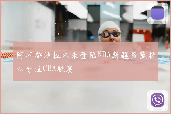 阿不都沙拉木未登陆NBA新疆男篮核心专注CBA联赛