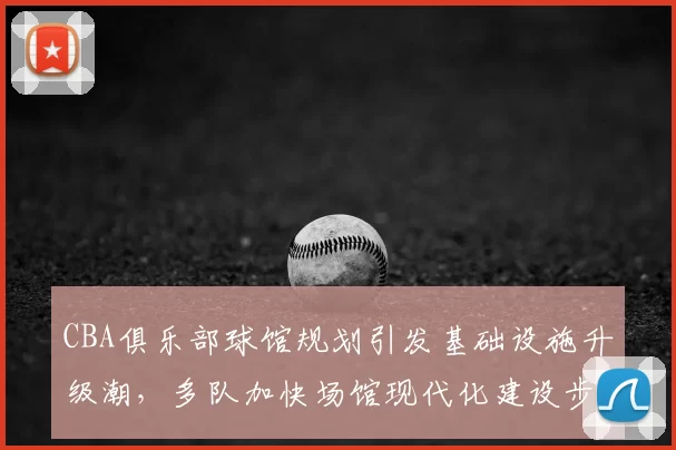 CBA俱乐部球馆规划引发基础设施升级潮，多队加快场馆现代化建设步伐