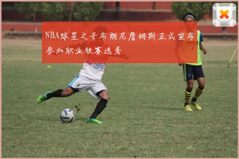 NBA球星之子布朗尼詹姆斯正式宣布参加职业联赛选秀