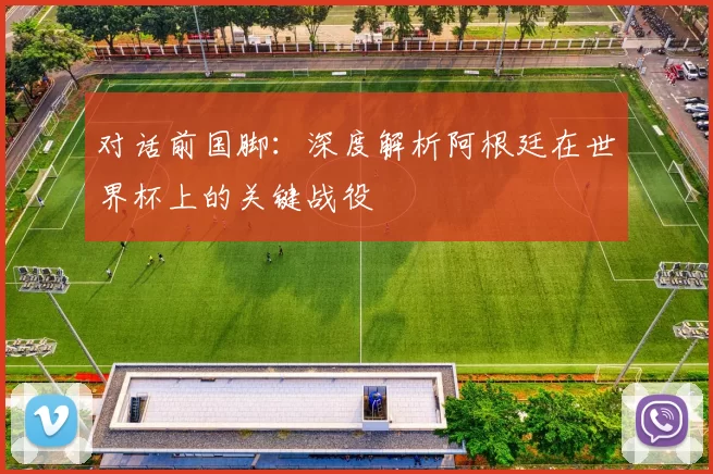 对话前国脚：深度解析阿根廷在世界杯上的关键战役