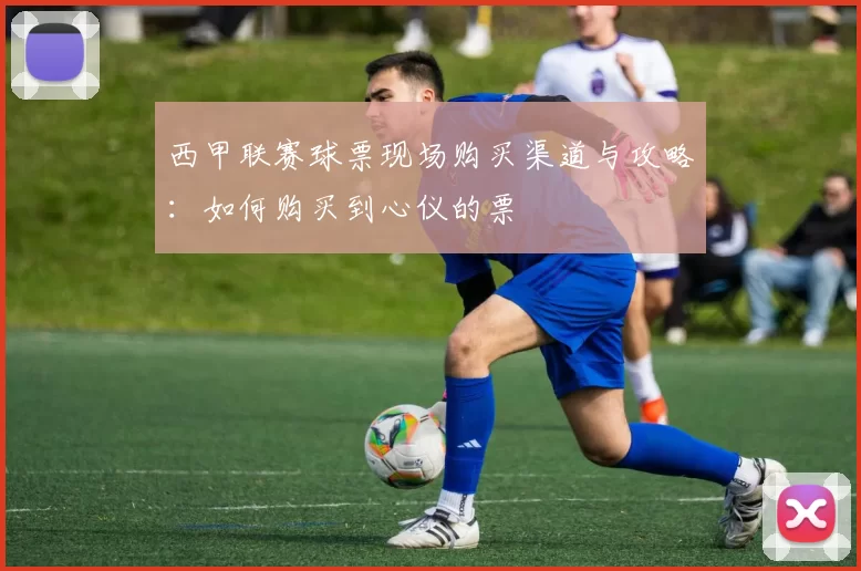 西甲联赛球票现场购买渠道与攻略：如何购买到心仪的票