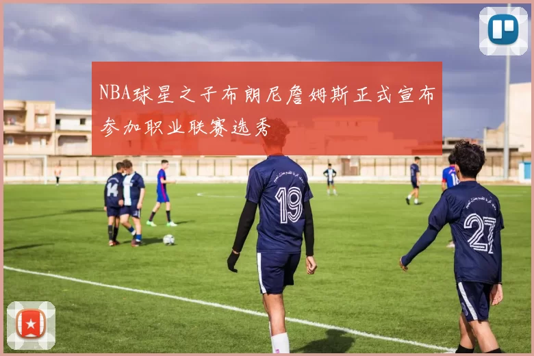 NBA球星之子布朗尼詹姆斯正式宣布参加职业联赛选秀