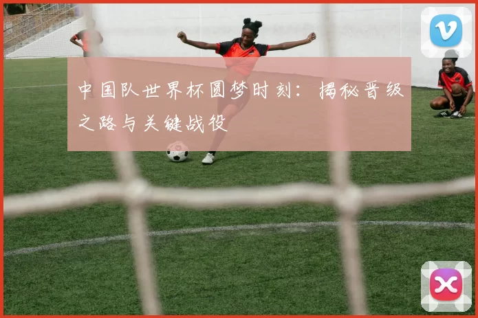 中国队世界杯圆梦时刻:揭秘晋级之路与关键战役