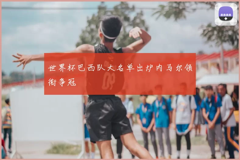 世界杯巴西队大名单出炉内马尔领衔争冠