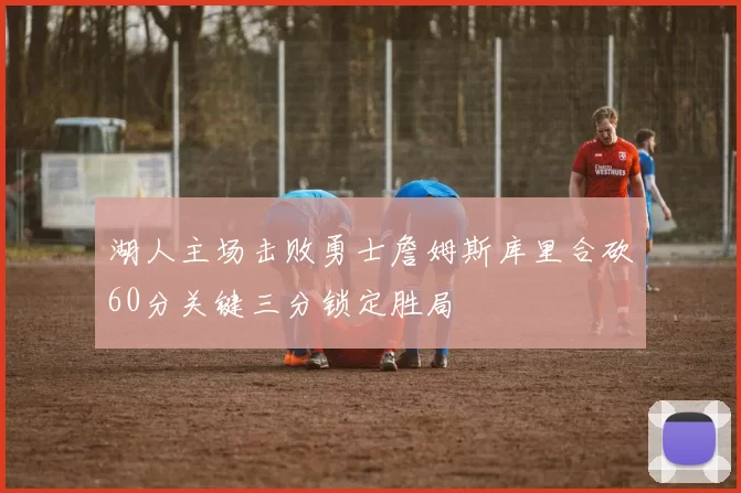 湖人主场击败勇士詹姆斯库里合砍60分关键三分锁定胜局