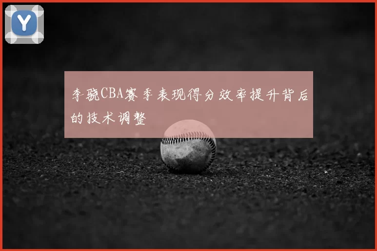李骁CBA赛季表现得分效率提升背后的技术调整