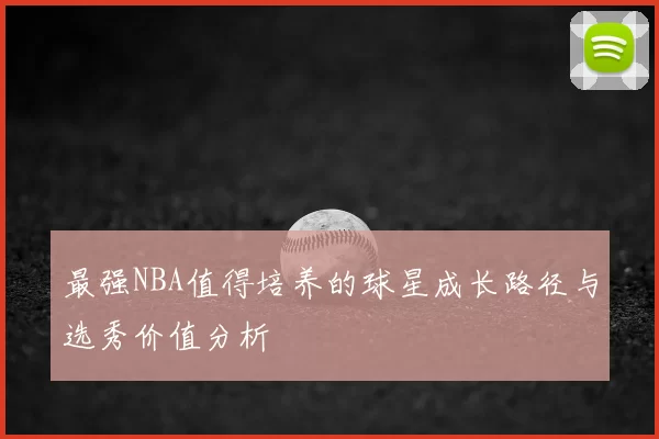 最强NBA值得培养的球星成长路径与选秀价值分析