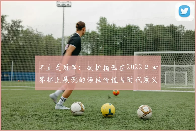 不止是冠军:剖析梅西在2022年世界杯上展现的领袖价值与时代意义