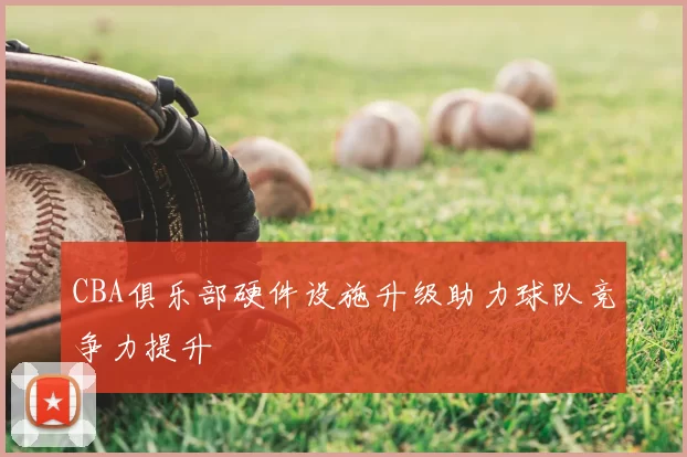 CBA俱乐部硬件设施升级助力球队竞争力提升